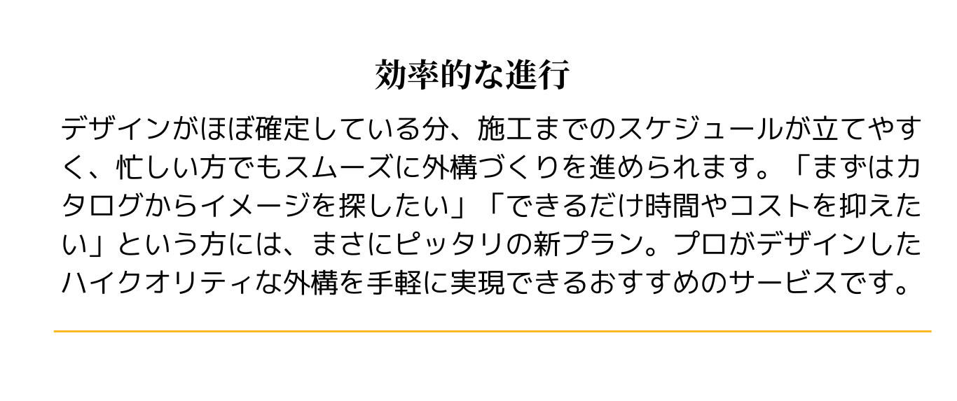 効率的な進行
デザインがほぼ確定している分、施工までのスケジュールが立てやすく、忙しい方でもスムーズに外構づくりを進められます。「まずはカタログからイメージを探したい」「できるだけ時間やコストを抑えたい」という方には、まさにピッタリの新プラン。プロがデザインしたハイクオリティな外構を手軽に実現できるおすすめのサービスです。