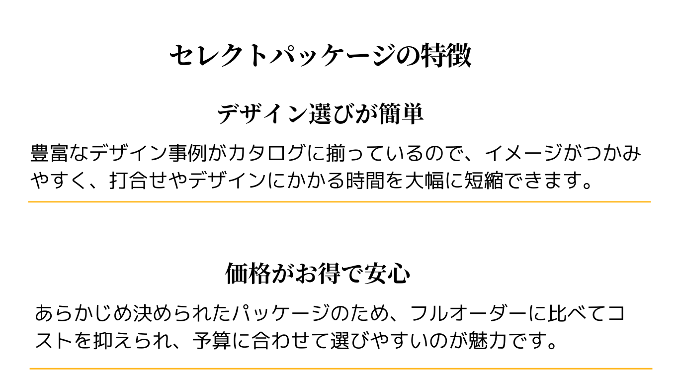 セレクトパッケージの特徴

デザイン選びが簡単
豊富なデザイン事例がカタログに揃っているので、イメージがつかみやすく、打合せやデザインにかかる時間を大幅に短縮できます。