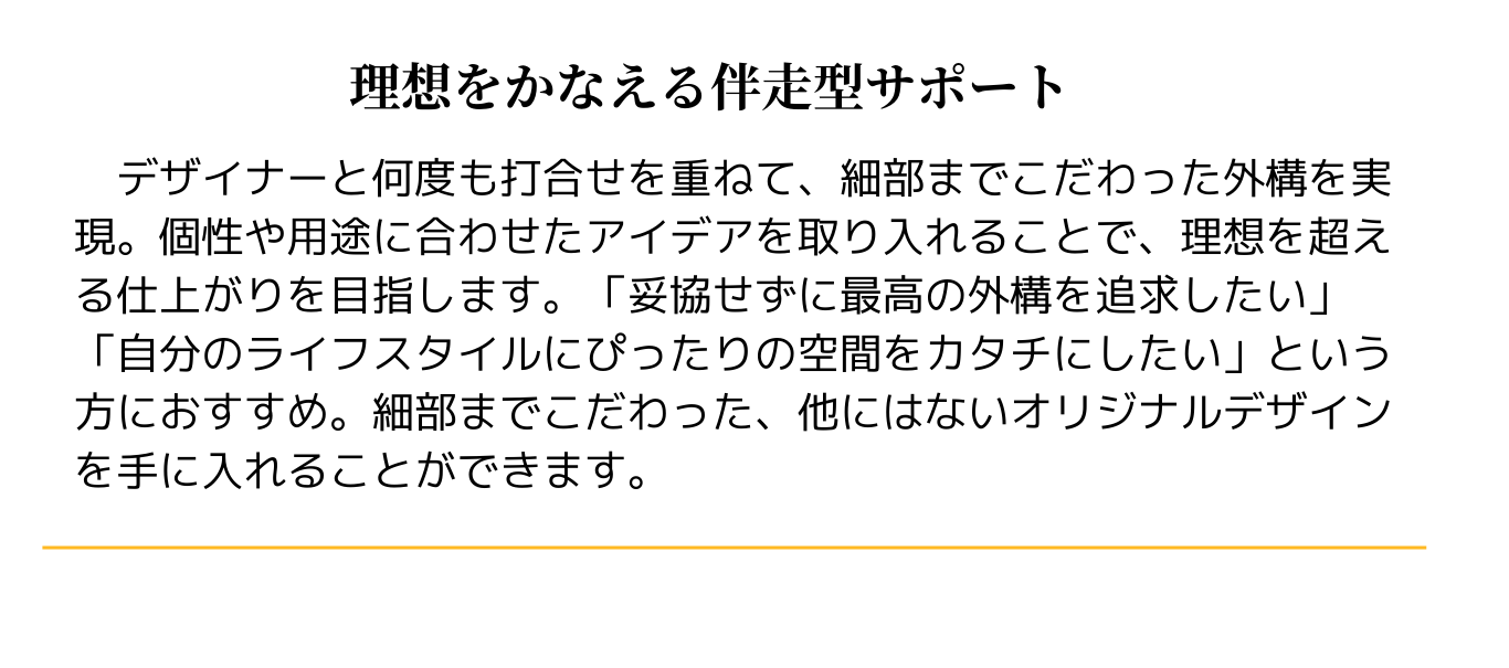 理想を叶える伴走型サポート
　デザイナーと何度も打合せを重ねて、細部までこだわった外構を実現。個性や用途に合わせたアイデアを取り入れることで、理想を超える仕上がりを目指します。「妥協せずに最高の外構を追求したい」「自分のライフスタイルにぴったりの空間をカタチにしたい」という方におすすめ。細部までこだわった、他にはないオリジナルデザインを手に入れることができます。