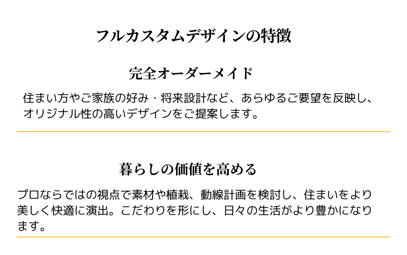 フルカスタムデザインの特徴
完全オーダーメイド
住まい方やご家族の好み、将来設計など、あらゆるご要望を反映しオリジナル性の高いデザインをご提案します。
暮らしの価値を高める
プロならではの視点で素材や植栽、動線計画を検討し、住まいをより美しく快適に演出。こだわりを形にし、日々の生活がより豊かになります。